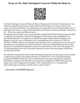 Essay on The Main Theological Concerns Within the Book of...
The Main Theological Concerns Within the Book of Deuteronomy The book of Deuteronomy is one
of the most important and extensive books within the Old Testament. Its content is diverse and
explicit, focussing specifically on the introduction of an apparently new and radical theology. One of
its primary aims was not, as many OT books had done previously, to initiate and educate a minority of
the ... Show more content on Helpwriting.net ...
In proposing that the people were now governed by a single God, the Deuteronomists then proceeded
to emphasize the superiority of their God with regard to the Gods that were worshipped by the
surrounding nations[4]. The superiority of YHWH necessarily supposed that the Israelites were
obliged to obey him, thus re affirming the Ten Commandments given to Moses by YHWH on
Mt.Horeb. YHWH s position was portrayed to the Israelites as one of supreme power, but also one of
abounding love and compassion towards his followers. This in turn allowed Deuteronomy to make
reference to the punishments applicable to those who did not believe in the God of the Israelites (7:1
5). Such punishments were seen to be wholly necessary for those who turned against YHWH and
refused to obey him[5].
The refutation of polytheistic beliefs within Deuteronomy naturally led to the rejection of any symbol
or object being erected by the people in the place of YHWH (5:8; 4:1 40). The Deuteronomists
assumed that YHWH would never fully reveal himself to the Israelites and therefore refuted the
formulation of images on the earth that were erected and worshipped as YHWH. Such icons and
images were seen to impugn the sovereignty of God , representative of a re working of the
unknowable image of God into a specific form to suit the needs of
... Get more on HelpWriting.net ...
 