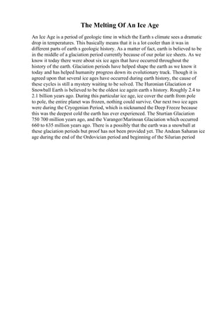 The Melting Of An Ice Age
An Ice Age is a period of geologic time in which the Earth s climate sees a dramatic
drop in temperatures. This basically means that it is a lot cooler than it was in
different parts of earth s geologic history. As a matter of fact, earth is believed to be
in the middle of a glaciation period currently because of our polar ice sheets. As we
know it today there were about six ice ages that have occurred throughout the
history of the earth. Glaciation periods have helped shape the earth as we know it
today and has helped humanity progress down its evolutionary track. Though it is
agreed upon that several ice ages have occurred during earth history, the cause of
these cycles is still a mystery waiting to be solved. The Huronian Glaciation or
Snowball Earth is believed to be the oldest ice agein earth s history. Roughly 2.4 to
2.1 billion years ago. During this particular ice age, ice cover the earth from pole
to pole, the entire planet was frozen, nothing could survive. Our next two ice ages
were during the Cryogenian Period, which is nicknamed the Deep Freeze because
this was the deepest cold the earth has ever experienced. The Sturtian Glaciation
750 700 million years ago, and the Varanger/Marinoan Glaciation which occurred
660 to 635 million years ago. There is a possibly that the earth was a snowball at
these glaciation periods but proof has not been provided yet. The Andean Saharan ice
age during the end of the Ordovician period and beginning of the Silurian period
 