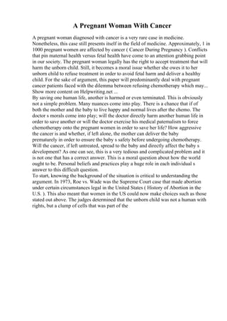A Pregnant Woman With Cancer
A pregnant woman diagnosed with cancer is a very rare case in medicine.
Nonetheless, this case still presents itself in the field of medicine. Approximately, 1 in
1000 pregnant women are affected by cancer ( Cancer During Pregnancy ). Conflicts
that pin maternal health versus fetal health have come to an attention grabbing point
in our society. The pregnant woman legally has the right to accept treatment that will
harm the unborn child. Still, it becomes a moral issue whether she owes it to her
unborn child to refuse treatment in order to avoid fetal harm and deliver a healthy
child. For the sake of argument, this paper will predominantly deal with pregnant
cancer patients faced with the dilemma between refusing chemotherapy which may...
Show more content on Helpwriting.net ...
By saving one human life, another is harmed or even terminated. This is obviously
not a simple problem. Many nuances come into play. There is a chance that if of
both the mother and the baby to live happy and normal lives after the chemo. The
doctor s morals come into play; will the doctor directly harm another human life in
order to save another or will the doctor exercise his medical paternalism to force
chemotherapy onto the pregnant women in order to save her life? How aggressive
the cancer is and whether, if left alone, the mother can deliver the baby
prematurely in order to ensure the baby s safety before undergoing chemotherapy.
Will the cancer, if left untreated, spread to the baby and directly affect the baby s
development? As one can see, this is a very tedious and complicated problem and it
is not one that has a correct answer. This is a moral question about how the world
ought to be. Personal beliefs and practices play a huge role in each individual s
answer to this difficult question.
To start, knowing the background of the situation is critical to understanding the
argument. In 1973, Roe vs. Wade was the Supreme Court case that made abortion
under certain circumstances legal in the United States ( History of Abortion in the
U.S. ). This also meant that women in the US could now make choices such as those
stated out above. The judges determined that the unborn child was not a human with
rights, but a clump of cells that was part of the
 