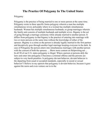The Practice Of Polygamy In The United States
Polygamy
Polygamy is the practice of being married to one or more person at the same time.
Polygamy exists in three specific forms polygyny wherein a man has multiple
simultaneous wives; polyandry where in a woman has multiple simultaneous
husbands. Woman has multiple simultaneous husbands; or group marriages wherein
the family unit consists of multiple husbands and multiple wives. Bigamy is the act
of going through a marriage ceremony while already married to another person. It
differs from polygamy in that bigamy is the practice of entering into marriage with
two or more persons at the same time without the knowledge of either of the
spouses. Bigamy is a crime as the person is already legally married to the first partner
and deceptively goes through another legal marriage keeping everyone in the dark. In
case of Polygamy the person enters into simultaneous marriages with another person
with the consent of both the spouses. ... Show more content on Helpwriting.net ...
In all 50 of our U.S. states polygamy is illegal. When a person or persons defy the
laws and enter into polygamy it becomes a criminal offense and the persons are
subject to very harsh penalties. Is polygamy deviant behavior, deviant behavior is
the departing from usual or accepted standards, especially in social or sexual
behavior? I believe in my opinion that polygamy is deviant behavior, because it goes
against the norm and even venture out in to the
 