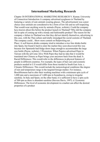 International Marketing Research
Chapter 30 INTERNATIONAL MARKETING RESEARCH V. Kumar, University
of Connecticut Introduction A company advertised eyeglasses in Thailand by
featuring a variety of cute animals wearing glasses. The advertisement was a poor
choice since animals are considered to be a form of low life and no self respecting
Thai would wear anything worn by animals (Payne, website). Could the company
have known about this before the product launch in Thailand? Why did the company
fail in spite of coming up with a trendy and fashionable product? The reason for the
company s failure in Thailand was that they did not identify themselves, advertising in
this case, with the Thai culture and totally misjudged the social customs of Thailand.
The company could... Show more content on Helpwriting.net ...
Place: A well known drinks company tried to introduce a two liter drinks bottle
into Spain, but found it hard to enter the market they soon discovered this was
because few Spaniards had fridge doors large enough to accommodate the large
size bottle (Payne, website). 3 Promotion: When Pepsico advertised Pepsi in
Taiwan with the ad Come Alive With Pepsi they had no idea that it would be
translated into Chinese as Pepsi brings your ancestors back from the dead. b.
Racial Differences: This would refer to the differences in physical features of
people in different countries. For example, the types of hair care and cosmetic
products needed in U.S would differ from those needed in South East Asia. c.
Climatic Differences: This would include the meteorological conditions like degree
of rain and temperature range in the targeted foreign market. For instance,
BoschSiemens had to alter their washing machines with a minimum spin cycle of
1,000 rpm and a maximum of 1,600 rpm in Scandinavia, owing to irregular
sunshine. In Italy and Spain, on the other hand, it is sufficient to have a spin cycle
of 500 rpm as there is abundant sunshine (Stevens Davis, 1997). d. Economic
Differences: The level of economic development in a market can affect the desired
properties of a product
 