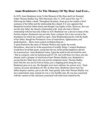 Anne Bradstreet s To The Memory Of My Dear And Ever...
In 1678, Anne Bradstreet wrote To the Memory of My Dear and Ever Honored
Father Thomas Dudley Esq. Who Deceased, July 31, 1653 and of His Age 77 ,
following her father s death. Throughout the poem, Anne gives her readers a brief
summary of her father and the relationship they shared. It it very apparent that
Bradstreet loved her father dearly and thought very highly of him. However, this was
not the only father she shared a relationship with. Anne also had a lifetime
relationship with her heavenly Father as well. Bradstreet was a devout woman of the
Puritan religion. Puritanism was not only Anne s religion, but it also served as the
foundation on which she would live upon. Anne Bradstreetreconciles with the death
of her father, though her Puritanical views of materialism, righteousness, and
predestination.... Show more content on Helpwriting.net ...
A great Puritan by the name of Thomas Watson once spoke the words,
blessedness...does not lie in the acquisition of worldly things. I suspect Bradstreet
would have loved that quote, seeing that she too, believed that happiness did not
lie in possessions. Anne Bradstreet states, Upon the earth he did not build his nest,
/ But as a pilgrim, what he had possessed (33 34). Just with those two lines, one can
already catch a glimpse of what kind of man Thomas Dudley was. Bradstreet is
saying that her father knew this was just his temporary home. Thomas Dudley
knew that this was not his forever home, just a stopping point along the way.
Bradstreet goes on to say, His thoughts were more sublime, his actions wise, / Such
vanities, he justly did despise (47 48). In these lines, Bradstreet shows how her
father despises vanities, just as she did. Anne greatly infers that Thomas Dudley was
not a materialistic man, instead, he was a very humble man. He was less concerned
with the vanities of life, and more concerned with what God wanted for his
 
