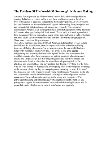 The Problem Of The World Of Overweight Kids Are Making
A root to this plague can be followed to the choices folks of overweight kids are
making. Folks have a critical and here and there troublesome part in their kids
lives with regards to decisions in regards to their dietary patterns. A few decisions
folks settle on can be poor decisions with regards to bolstering their youngsters and
can be identified with the absence of training or even cash. The expense of
sustenance in America is on the ascent and is a contributing element to the decisions
folks make when purchasing their basic needs. To eat solid in America you should
have the capacity to bear to purchase staple goods like clockwork in light of the fact
that most sound sustenance are crude and can turn sour rapidly obliging you to...
Show more content on Helpwriting.net ...
This article expresses that almost 82% of American kids less than 6 years old are
in childcare. So nourishment, exercise or physical action and other wellbeing
issues are all being taken care of by persons other than the essential folks for a
noteworthy number of hours every day. This article is to a great degree
enlightening and extremely instructive in light of the fact that numerous folks
wouldn t consider what their youngsters are getting sustained when they aren t
around and simply accept that they are getting solid and nutritious snacks and
dinners for the duration of the day. So with this article putting fault on the
childcare and school offices one may contend that despite everything it is the folks
who are to be faulted for not facilitate investigating what their youngsters are eating
or the measure of activity they are accepting on an everyday premise. It is out of
line to accuse just folks or grown ups of young people issues. Numerous media ads
and commercials may likewise be at fault. It is organizations objectives to direct
every one of their endeavors in speaking to the young and youngsters. With
extravagant bundling and influencing advertisements it would be hard for any
youngster to oppose the enticements of such an irresistible thing like treat and fat
pressed desserts. Children are so natural to influence and tragically
 