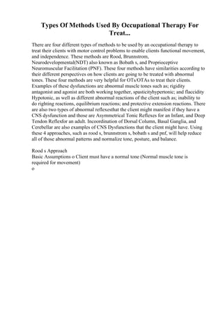 Types Of Methods Used By Occupational Therapy For
Treat...
There are four different types of methods to be used by an occupational therapy to
treat their clients with motor control problems to enable clients functional movement,
and independence. These methods are Rood, Brunnstrom,
Neurodevelopmental(NDT) also known as Bobath s, and Proprioceptive
Neuromuscular Facilitation (PNF). These four methods have similarities according to
their different perspectives on how clients are going to be treated with abnormal
tones. These four methods are very helpful for OTs/OTAs to treat their clients.
Examples of these dysfunctions are abnormal muscle tones such as; rigidity
antagonist and agonist are both working together, spasticityhypertonic; and flaccidity
Hypotonic, as well as different abnormal reactions of the client such as; inability to
do righting reactions, equilibrium reactions; and protective extension reactions. There
are also two types of abnormal reflexesthat the client might manifest if they have a
CNS dysfunction and those are Asymmetrical Tonic Reflexes for an Infant, and Deep
Tendon Reflexfor an adult. Incoordination of Dorsal Column, Basal Ganglia, and
Cerebellar are also examples of CNS Dysfunctions that the client might have. Using
these 4 approaches, such as rood s, brunnstrom s, bobath s and pnf, will help reduce
all of those abnormal patterns and normalize tone, posture, and balance.
Rood s Approach
Basic Assumptions o Client must have a normal tone (Normal muscle tone is
required for movement)
o
 