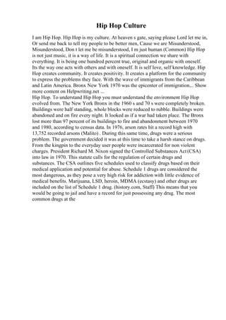 Hip Hop Culture
I am Hip Hop. Hip Hop is my culture. At heaven s gate, saying please Lord let me in,
Or send me back to tell my people to be better men, Cause we are Misunderstood,
Misunderstood, Don t let me be misunderstood, I m just human (Common) Hip Hop
is not just music, it is a way of life. It is a spiritual connection we share with
everything. It is being one hundred percent true, original and organic with oneself.
Its the way one acts with others and with oneself. It is self love, self knowledge. Hip
Hop creates community. It creates positivity. It creates a platform for the community
to express the problems they face. With the wave of immigrants from the Caribbean
and Latin America. Bronx New York 1970 was the epicenter of immigration.... Show
more content on Helpwriting.net ...
Hip Hop. To understand Hip Hop you must understand the environment Hip Hop
evolved from. The New York Bronx in the 1960 s and 70 s were completely broken.
Buildings were half standing, whole blocks were reduced to rubble. Buildings were
abandoned and on fire every night. It looked as if a war had taken place. The Bronx
lost more than 97 percent of its buildings to fire and abandonment between 1970
and 1980, according to census data. In 1976, arson rates hit a record high with
13,752 recorded arsons (Malito) . During this same time, drugs were a serious
problem. The government decided it was at this time to take a harsh stance on drugs.
From the kingpin to the everyday user people were incarcerated for non violent
charges. President Richard M. Nixon signed the Controlled Substances Act (CSA)
into law in 1970. This statute calls for the regulation of certain drugs and
substances. The CSA outlines five schedules used to classify drugs based on their
medical application and potential for abuse. Schedule 1 drugs are considered the
most dangerous, as they pose a very high risk for addiction with little evidence of
medical benefits. Marijuana, LSD, heroin, MDMA (ecstasy) and other drugs are
included on the list of Schedule 1 drug. (history.com, Staff) This means that you
would be going to jail and have a record for just possessing any drug. The most
common drugs at the
 