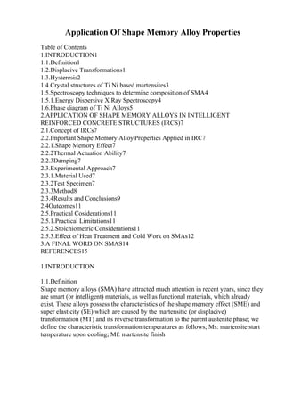 Application Of Shape Memory Alloy Properties
Table of Contents
1.INTRODUCTION1
1.1.Definition1
1.2.Displacive Transformations1
1.3.Hysteresis2
1.4.Crystal structures of Ti Ni based martensites3
1.5.Spectroscopy techniques to determine composition of SMA4
1.5.1.Energy Dispersive X Ray Spectroscopy4
1.6.Phase diagram of Ti Ni Alloys5
2.APPLICATION OF SHAPE MEMORY ALLOYS IN INTELLIGENT
REINFORCED CONCRETE STRUCTURES (IRCS)7
2.1.Concept of IRCs7
2.2.Important Shape Memory Alloy Properties Applied in IRC7
2.2.1.Shape Memory Effect7
2.2.2Thermal Actuation Ability7
2.2.3Damping7
2.3.Experimental Approach7
2.3.1.Material Used7
2.3.2Test Specimen7
2.3.3Method8
2.3.4Results and Conclusions9
2.4Outcomes11
2.5.Practical Cosiderations11
2.5.1.Practical Limitations11
2.5.2.Stoichiometric Considerations11
2.5.3.Effect of Heat Treatment and Cold Work on SMAs12
3.A FINAL WORD ON SMAS14
REFERENCES15
1.INTRODUCTION
1.1.Definition
Shape memory alloys (SMA) have attracted much attention in recent years, since they
are smart (or intelligent) materials, as well as functional materials, which already
exist. These alloys possess the characteristics of the shape memory effect (SME) and
super elasticity (SE) which are caused by the martensitic (or displacive)
transformation (MT) and its reverse transformation to the parent austenite phase; we
define the characteristic transformation temperatures as follows; Ms: martensite start
temperature upon cooling; Mf: martensite finish
 