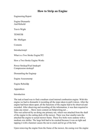 How to Strip an Engine
Engineering Report
Engine Dismantle
And Rebuild
Travis Wight
TEN053B
Mr. Mulligan
Contents
Introductionp1
What is a Two Stroke Engine?P2
How a Two Stroke Engine Works
Power Strokep3Fuel Intakep4
Compression strokep5
Dismantling the Enginep
Engine Assessmentp
Engine Rebuildp
Appendices
Introduction
The task at hand was to find a medium sized internal combustion engine. With this
engine we had to dismantle it recording all the steps taken to pull it down. After the
engine had been taken apart, all the functions of the engine had to be observed and
recorded. After observing and recording all the information, it was then required to
make any minor ... Show more content on Helpwriting.net ...
This was achieved by un doing one primary nut, which was attached from the shaft
of the engine to the cutting deck of the mower. There was four smaller nuts the
attached the engine to actual mower frame. These five bolts were undone with a
medium size shifter. The large bolt had to be cracked because it was on tight and
tapping it with a hammer causes the nut to crack and let go of the bolt.
Upon removing the engine from the frame of the mower, the casing over the engine
 