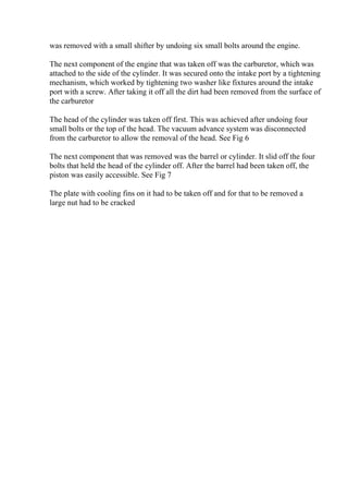 was removed with a small shifter by undoing six small bolts around the engine.
The next component of the engine that was taken off was the carburetor, which was
attached to the side of the cylinder. It was secured onto the intake port by a tightening
mechanism, which worked by tightening two washer like fixtures around the intake
port with a screw. After taking it off all the dirt had been removed from the surface of
the carburetor
The head of the cylinder was taken off first. This was achieved after undoing four
small bolts or the top of the head. The vacuum advance system was disconnected
from the carburetor to allow the removal of the head. See Fig 6
The next component that was removed was the barrel or cylinder. It slid off the four
bolts that held the head of the cylinder off. After the barrel had been taken off, the
piston was easily accessible. See Fig 7
The plate with cooling fins on it had to be taken off and for that to be removed a
large nut had to be cracked
 