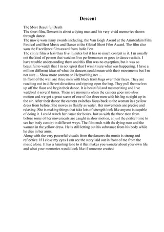 Descent
The Most Beautiful Death
The short film, Descent is about a dying man and his very vivid memories shown
through dance.
The movie won many awards including, the Van Gogh Award at the Amsterdam Film
Festival and Best Music and Dance at the Global Short Film Award. The film also
won the Excellence film award from Indie Fest.
The entire film is less than five minutes but it has so much content in it. I m usually
not the kind of person that watches live performances or goes to dance recitals. I
have trouble understanding them and this film was no exception, but it was so
beautiful to watch that I m not upset that I wasn t sure what was happening. I have a
million different ideas of what the dancers could mean with their movements but I m
not sure ... Show more content on Helpwriting.net ...
In front of the wall are three men with black trash bags over their faces. They are
reaching out in different directions and ripping open the bag. They pull themselves
up off the floor and begin their dance. It is beautiful and mesmerizing and I ve
watched it several times. There are moments when the camera goes into slow
motion and we get a great scene of one of the three men with his leg straight up in
the air. After their dance the camera switches focus back to the woman in a yellow
dress from before. She moves as fluidly as water. Her movements are precise and
relaxing. She is making things that take lots of strength look like anyone is capable
of doing it. I could watch her dance for hours. Just as with the three men from
before some of her movements are caught in slow motion, at just the perfect time to
see her body contort in different ways. The film ends with the dying man and the
woman in the yellow dress. He is still letting out his substance from his body while
he dies in her arms.
Along with the very powerful visuals from the dancers the music is strong and
reflective. If I close my eyes I can see the story laid out in front of me from the
music alone. It has a haunting tone to it that makes you wonder about your own life
and what your memories would look like if someone created
 