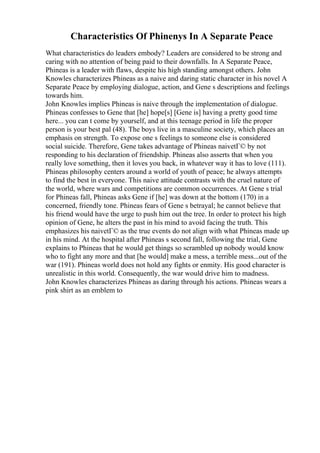 Characteristics Of Phinenys In A Separate Peace
What characteristics do leaders embody? Leaders are considered to be strong and
caring with no attention of being paid to their downfalls. In A Separate Peace,
Phineas is a leader with flaws, despite his high standing amongst others. John
Knowles characterizes Phineas as a naive and daring static character in his novel A
Separate Peace by employing dialogue, action, and Gene s descriptions and feelings
towards him.
John Knowles implies Phineas is naive through the implementation of dialogue.
Phineas confesses to Gene that [he] hope[s] [Gene is] having a pretty good time
here... you can t come by yourself, and at this teenage period in life the proper
person is your best pal (48). The boys live in a masculine society, which places an
emphasis on strength. To expose one s feelings to someone else is considered
social suicide. Therefore, Gene takes advantage of Phineas naivetГ© by not
responding to his declaration of friendship. Phineas also asserts that when you
really love something, then it loves you back, in whatever way it has to love (111).
Phineas philosophy centers around a world of youth of peace; he always attempts
to find the best in everyone. This naive attitude contrasts with the cruel nature of
the world, where wars and competitions are common occurrences. At Gene s trial
for Phineas fall, Phineas asks Gene if [he] was down at the bottom (170) in a
concerned, friendly tone. Phineas fears of Gene s betrayal; he cannot believe that
his friend would have the urge to push him out the tree. In order to protect his high
opinion of Gene, he alters the past in his mind to avoid facing the truth. This
emphasizes his naivetГ© as the true events do not align with what Phineas made up
in his mind. At the hospital after Phineas s second fall, following the trial, Gene
explains to Phineas that he would get things so scrambled up nobody would know
who to fight any more and that [he would] make a mess, a terrible mess...out of the
war (191). Phineas world does not hold any fights or enmity. His good character is
unrealistic in this world. Consequently, the war would drive him to madness.
John Knowles characterizes Phineas as daring through his actions. Phineas wears a
pink shirt as an emblem to
 