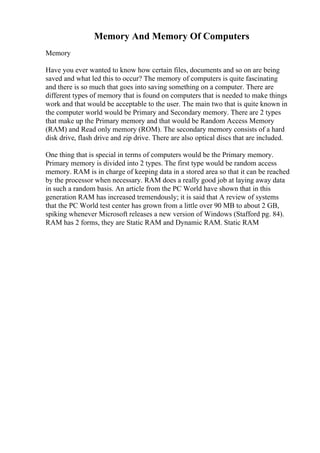 Memory And Memory Of Computers
Memory
Have you ever wanted to know how certain files, documents and so on are being
saved and what led this to occur? The memory of computers is quite fascinating
and there is so much that goes into saving something on a computer. There are
different types of memory that is found on computers that is needed to make things
work and that would be acceptable to the user. The main two that is quite known in
the computer world would be Primary and Secondary memory. There are 2 types
that make up the Primary memory and that would be Random Access Memory
(RAM) and Read only memory (ROM). The secondary memory consists of a hard
disk drive, flash drive and zip drive. There are also optical discs that are included.
One thing that is special in terms of computers would be the Primary memory.
Primary memory is divided into 2 types. The first type would be random access
memory. RAM is in charge of keeping data in a stored area so that it can be reached
by the processor when necessary. RAM does a really good job at laying away data
in such a random basis. An article from the PC World have shown that in this
generation RAM has increased tremendously; it is said that A review of systems
that the PC World test center has grown from a little over 90 MB to about 2 GB,
spiking whenever Microsoft releases a new version of Windows (Stafford pg. 84).
RAM has 2 forms, they are Static RAM and Dynamic RAM. Static RAM
 