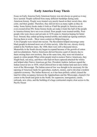 Early America Essay Thesis
Essay on Early America Early American history was not always as great as it may
have seemed. People suffered from many different hardships during early
American history. People were treated very poorly based on their social class, skin
color, and their gender. Therefore, they did not have as many rights as they do
today. Some history books make it look as if half the people in America never
even existed (Zinn 89). Some history books act make it look like half of the people
in America history have not even existed. Poor people were treated terribly. Poor
people who were slaves and servants in 1676 came to America hoping for better
lives. Instead, they ended up being treated terribly and ended up signing contracts
forcing them to work... Show more content on Helpwriting.net ...
A lot of people were raised into racism. The Revolution helped encourage some
black people to demand more out of white society. After the war, slavery slowly
ended in the Northern states. By 1840, there were still a thousand slaves.
Meanwhile in the South slavery began to expand because of the growth of cotton
and rice plantations. Native Americans did not become a part of slavery due to
them owning their own territory. But at the same time, they were not treated as
equals to white people.When white people tried to enslave Native Americans, they
fought back, ran away, and those who had not been captured attacked the whites
and helped other Native American get free. President Andrew Jackson signed the
Indian removal law in 1830, which allowed him to take Indian land and move tribes
west of the Mississippi. The Indian removal law was thought to be necessary for the
opening of American lands for agriculture, markets, money, and to develop a modern
capitalist economy. The Indian Removal, as it has been politely called, cleared the
land for white occupancy between the Appalachians and the Mississippi, cleared it for
cotton in the South and grain in the North, for expansion, immigration, canals,
railroads, new cities, and the building of a huge continental empire clear across to the
Pacific Ocean
 