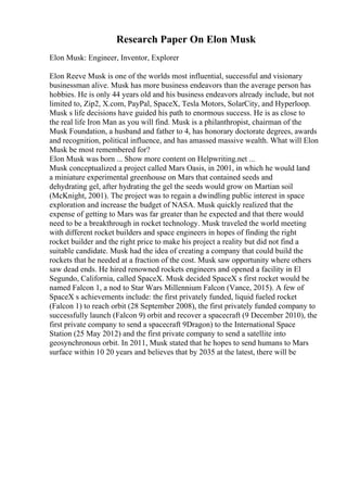 Research Paper On Elon Musk
Elon Musk: Engineer, Inventor, Explorer
Elon Reeve Musk is one of the worlds most influential, successful and visionary
businessman alive. Musk has more business endeavors than the average person has
hobbies. He is only 44 years old and his business endeavors already include, but not
limited to, Zip2, X.com, PayPal, SpaceX, Tesla Motors, SolarCity, and Hyperloop.
Musk s life decisions have guided his path to enormous success. He is as close to
the real life Iron Man as you will find. Musk is a philanthropist, chairman of the
Musk Foundation, a husband and father to 4, has honorary doctorate degrees, awards
and recognition, political influence, and has amassed massive wealth. What will Elon
Musk be most remembered for?
Elon Musk was born ... Show more content on Helpwriting.net ...
Musk conceptualized a project called Mars Oasis, in 2001, in which he would land
a miniature experimental greenhouse on Mars that contained seeds and
dehydrating gel, after hydrating the gel the seeds would grow on Martian soil
(McKnight, 2001). The project was to regain a dwindling public interest in space
exploration and increase the budget of NASA. Musk quickly realized that the
expense of getting to Mars was far greater than he expected and that there would
need to be a breakthrough in rocket technology. Musk traveled the world meeting
with different rocket builders and space engineers in hopes of finding the right
rocket builder and the right price to make his project a reality but did not find a
suitable candidate. Musk had the idea of creating a company that could build the
rockets that he needed at a fraction of the cost. Musk saw opportunity where others
saw dead ends. He hired renowned rockets engineers and opened a facility in El
Segundo, California, called SpaceX. Musk decided SpaceX s first rocket would be
named Falcon 1, a nod to Star Wars Millennium Falcon (Vance, 2015). A few of
SpaceX s achievements include: the first privately funded, liquid fueled rocket
(Falcon 1) to reach orbit (28 September 2008), the first privately funded company to
successfully launch (Falcon 9) orbit and recover a spacecraft (9 December 2010), the
first private company to send a spacecraft 9Dragon) to the International Space
Station (25 May 2012) and the first private company to send a satellite into
geosynchronous orbit. In 2011, Musk stated that he hopes to send humans to Mars
surface within 10 20 years and believes that by 2035 at the latest, there will be
 