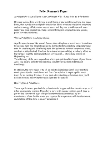 Pellet Research Paper
A Pellet Stove Is An Efficient And Convenient Way To Add Heat To Your Home
If you re looking for a way to heat a small home or add supplemental heat to a larger
home, then a pellet stove might be the answer. These are more convenient to operate
and more energy efficient than a wood stove, and they can provide warmth more
readily due to an internal fan. Here s some information about getting and using a
pellet stove in your home.
Why A Pellet Stove Is A Good Choice
A pellet stove is more like a small furnace than a fireplace or wood stove. In addition
to having a burn pot, pellet stoves have a thermostat for controlling temperature and
fans for circulating and distributing heat. The pellets are made of compressed wood,
sawdust, or other biofuel. You load them into a hopper and they are slowly added to
the burn pot over the next several hours so you don t ... Show more content on
Helpwriting.net ...
The efficiency of the stove depends on where you put it and the layout of your house.
Also, you have to consider that the stove should be away from children and
furnishings.
In addition, the stove needs to be set up next to an electrical outlet since the stove
needs power for the circuit board and fans. One solution is to get a pellet stove
insert for an existing fireplace. If you want a free standing pellet stove, then you ll
need to choose a place where you can vent it to the outside.
How To Use A Pellet Stove
To use a pellet stove, you load the pellets into the hopper and then turn the stove on if
it has an automatic ignition. If you buy a stove with manual ignition, you ll have to
get the fire started with a gel or liquid starter that is recommended by the
manufacturer. Once the fire starts, you regulate the temperature with the thermostat,
and shutting off the stove is as easy as turning it
 