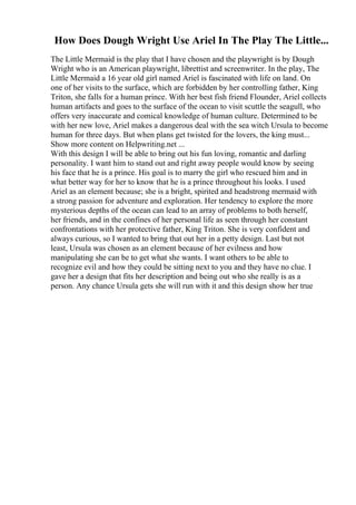 How Does Dough Wright Use Ariel In The Play The Little...
The Little Mermaid is the play that I have chosen and the playwright is by Dough
Wright who is an American playwright, librettist and screenwriter. In the play, The
Little Mermaid a 16 year old girl named Ariel is fascinated with life on land. On
one of her visits to the surface, which are forbidden by her controlling father, King
Triton, she falls for a human prince. With her best fish friend Flounder, Ariel collects
human artifacts and goes to the surface of the ocean to visit scuttle the seagull, who
offers very inaccurate and comical knowledge of human culture. Determined to be
with her new love, Ariel makes a dangerous deal with the sea witch Ursula to become
human for three days. But when plans get twisted for the lovers, the king must...
Show more content on Helpwriting.net ...
With this design I will be able to bring out his fun loving, romantic and darling
personality. I want him to stand out and right away people would know by seeing
his face that he is a prince. His goal is to marry the girl who rescued him and in
what better way for her to know that he is a prince throughout his looks. I used
Ariel as an element because; she is a bright, spirited and headstrong mermaid with
a strong passion for adventure and exploration. Her tendency to explore the more
mysterious depths of the ocean can lead to an array of problems to both herself,
her friends, and in the confines of her personal life as seen through her constant
confrontations with her protective father, King Triton. She is very confident and
always curious, so I wanted to bring that out her in a petty design. Last but not
least, Ursula was chosen as an element because of her evilness and how
manipulating she can be to get what she wants. I want others to be able to
recognize evil and how they could be sitting next to you and they have no clue. I
gave her a design that fits her description and being out who she really is as a
person. Any chance Ursula gets she will run with it and this design show her true
 