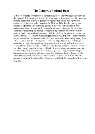The Country s National Debt
Is it to be, or not to be? Frankly, if our nation does not strive towards a solution for
the National debt then it will not be . Some economist determined that the Country s
national debt is not an issue to panic over because the Nation will supposedly
continue as it does currently. However, the National Debt that the country has
reached is a problem that cannot be ignored or solve its self and vanish, it is a
problem that has to be addressed. Eventually the time will run out for the United
States to keep pushing the limit on the debt ceiling and then will be left without
options. Looks like it is back to finances 101. In 2015 the Government revenue was
approximately $3.18 trillion, but spent approximately $3.8 trillion. The government
has accumulated a massive amount of debt and interest from borrowing moneyfrom
other countries and the federal reserve. The evident problem is that spending is
more than revenue, thus, requiring the government to borrow and with interest of
course. Once a debt is owed it is not impossible to recover from if strict precautions
are taken to work towards paying it all back. However, those precautions have not
been taken by the government, but instead are ignored. The government keeps
borrowing without paying back the money that is borrowed and only pays on the
interest that is owed. For instance, if two dollars are borrowed with an interest of
one dollar and only that one dollar of interest is paid back then the debt will never be
paid off.
 