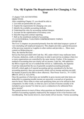 Гўв‚¬Вў Explain The Requirements For Changing A Tax
Year
13 chapter TAX ACCOUNTING
OBJECTIVES
After completing Chapter 13, you should be able to:
1. List what are permissible tax years.
2. Explain the requirements for changing a tax year.
3. Identify the available accounting methods.
4. Understand the rules for accounting method changes.
5. Account for the capitalization of inventory costs.
6. Describe long term contract reporting.
7. Defi ne the installment method of accounting.
13 2 CCH FEDERAL TAXATION COMPREHENSIVE TOPICS
OVERVIEW
The fi rst 12 chapters are presented primarily from the individual taxpayer s point of
view (including self employed taxpayers). This chapter provides a general discussion
of the previous material as it applies to other entities and provides a ... Show more
content on Helpwriting.net ...
Thus, the Internal Revenue
Service has been provided with Code Sec. 482, under which it may reallocate items
of income, deduction, credit, or allowance in order to prevent tax avoidance when two
or more organizations are controlled by the same interest. Further, if the taxpayer s
method of accounting does not clearly refl ect income, Code Sec. 446 authorizes
the IRS to require the use of a method that will do so. Additionally, the Supreme
Court has indicated that the use of generally accepted accounting principles
(GAAP), which apply to fi nancial accounting and are considered to be the best
accounting practices, does not necessarily clearly refl ect income and does not shift
the burden of proof to the IRS to show otherwise. Thor Power Tool Co., 79 1 USTC
В¶9139, 439 U.S. 522 (1979).
Once the questions of what items are includible in gross income and what items are
deductible in computing taxable income are answered, a second set of questions
must be faced. These relate to when such qualifying items are to be utilized in that
computation. In other words, in what tax year is an item of income actually to be
included in gross income? In what tax year is a deduction to be subtracted from
gross income?
The general answers to most of these when questions are furnished in terms of the
method of accounting regularly employed by the taxpayer in his or her business and
recordkeeping. That record, however, must clearly refl ect income. Various accounting
 