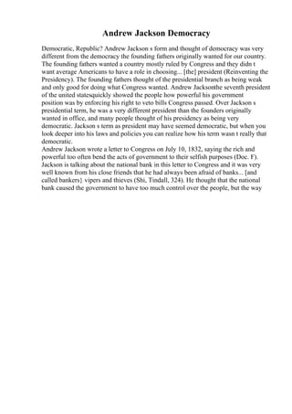 Andrew Jackson Democracy
Democratic, Republic? Andrew Jackson s form and thought of democracy was very
different from the democracy the founding fathers originally wanted for our country.
The founding fathers wanted a country mostly ruled by Congress and they didn t
want average Americans to have a role in choosing... [the] president (Reinventing the
Presidency). The founding fathers thought of the presidential branch as being weak
and only good for doing what Congress wanted. Andrew Jacksonthe seventh president
of the united statesquickly showed the people how powerful his government
position was by enforcing his right to veto bills Congress passed. Over Jackson s
presidential term, he was a very different president than the founders originally
wanted in office, and many people thought of his presidency as being very
democratic. Jackson s term as president may have seemed democratic, but when you
look deeper into his laws and policies you can realize how his term wasn t really that
democratic.
Andrew Jackson wrote a letter to Congress on July 10, 1832, saying the rich and
powerful too often bend the acts of government to their selfish purposes (Doc. F).
Jackson is talking about the national bank in this letter to Congress and it was very
well known from his close friends that he had always been afraid of banks... [and
called bankers} vipers and thieves (Shi, Tindall, 324). He thought that the national
bank caused the government to have too much control over the people, but the way
 