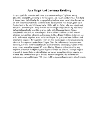 Jean Piaget And Lawrence Kohlberg
As you aged, did you ever notice that your understanding of right and wrong
principles changed? According to psychologists Jean Piaget and Lawrence Kohlberg
it should have. Individually the two psychologists have made remarkable discoveries
on how children develop and use their moral development. Jean Piaget, grew up in
Switzerland in the late 1890 s and early 1900 s with his father, who was a dedicated
historian. Around Paget s early twenties he had the privilege of working with many
influential people allowing him to cross paths with Theodore Simon. Simon
developed a standardized reasoning test that would test children on their mental
abilities, such as their attention and memory abilities. Piaget felt these tests were too
strict and wanted to gain a better understanding on the quality of how children think
at different stages of development. There are two main aspects to the understanding
of moral development, according to Piaget. First, the earliest stage, heteronomous
morality, is where children see the rules as invariant and unchanging. Generally this
stage comes around the ages of 4 7 years. During this stage children tend to play
together, with each child playing at a slightly different set of rules. Through Paget s
research, it shows that when the children are having a good time then everyone is a
winner. The cooperation stage is divided into two categories, the incipient and
autonomous. Around the ages 7 10 years children s games become more clearly social,
 