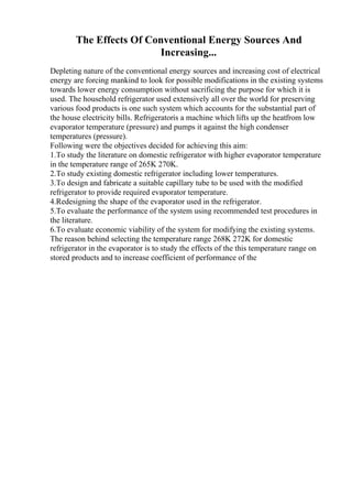 The Effects Of Conventional Energy Sources And
Increasing...
Depleting nature of the conventional energy sources and increasing cost of electrical
energy are forcing mankind to look for possible modifications in the existing systems
towards lower energy consumption without sacrificing the purpose for which it is
used. The household refrigerator used extensively all over the world for preserving
various food products is one such system which accounts for the substantial part of
the house electricity bills. Refrigeratoris a machine which lifts up the heatfrom low
evaporator temperature (pressure) and pumps it against the high condenser
temperatures (pressure).
Following were the objectives decided for achieving this aim:
1.To study the literature on domestic refrigerator with higher evaporator temperature
in the temperature range of 265K 270K.
2.To study existing domestic refrigerator including lower temperatures.
3.To design and fabricate a suitable capillary tube to be used with the modified
refrigerator to provide required evaporator temperature.
4.Redesigning the shape of the evaporator used in the refrigerator.
5.To evaluate the performance of the system using recommended test procedures in
the literature.
6.To evaluate economic viability of the system for modifying the existing systems.
The reason behind selecting the temperature range 268K 272K for domestic
refrigerator in the evaporator is to study the effects of the this temperature range on
stored products and to increase coefficient of performance of the
 