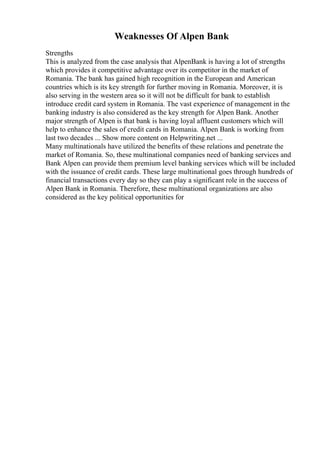Weaknesses Of Alpen Bank
Strengths
This is analyzed from the case analysis that AlpenBank is having a lot of strengths
which provides it competitive advantage over its competitor in the market of
Romania. The bank has gained high recognition in the European and American
countries which is its key strength for further moving in Romania. Moreover, it is
also serving in the western area so it will not be difficult for bank to establish
introduce credit card system in Romania. The vast experience of management in the
banking industry is also considered as the key strength for Alpen Bank. Another
major strength of Alpen is that bank is having loyal affluent customers which will
help to enhance the sales of credit cards in Romania. Alpen Bank is working from
last two decades ... Show more content on Helpwriting.net ...
Many multinationals have utilized the benefits of these relations and penetrate the
market of Romania. So, these multinational companies need of banking services and
Bank Alpen can provide them premium level banking services which will be included
with the issuance of credit cards. These large multinational goes through hundreds of
financial transactions every day so they can play a significant role in the success of
Alpen Bank in Romania. Therefore, these multinational organizations are also
considered as the key political opportunities for
 