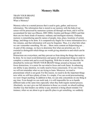 Memory Skills
TRAIN YOUR BRAIN2
INTRODUCTION
What is Memory?
Memory refers to a mental process that is used to gain, gather, and recover
information. The information that is stored in our memory with the help of our
senses will be processed by numerous systems all through our brain, and it will be
accumulated for later use (Mason, 2003 2006). Gordon and Berger (2003) said that
there are two basic kinds of memory: ordinary and intelligent memory. Ordinary
memory is remembering specific names of people, time, place, locations of certain
things, and things to be done. It is comparatively fragile for it stores information for a
few minutes, and that information will soon be forgotten. Thus, it is what fails when
we can t remember something. We are ... Show more content on Helpwriting.net ...
As part of this strategy, we have to determine first what our priorities are. It is
essential to distinguish which things are worth giving attention to and which can be
get rid of.
Distractions are everywhere, and they prevent us from doing the things that need to
be done. So we must avoid distractions and ignore all unimportant things in order to
complete a certain task and to avoid forgetting. With this in mind, we shouldn t be
disturbed by irrelevant TRAIN YOUR BRAIN5 things around us because with
fewer distractions, it is easier for our mind to focus and work faster. In enhancing
our ability to pay attention, we really need to focus consciously. If we can t focus,
we will not remember what we are trying to learn. Moreover, we tend to
procrastinate which is not good. For this reason, we need to do the important things
now while we still have plenty of time. It s simple, if we can avoid procrastinating,
we won t forget anything. In addition to that, we can only concentrate on one thing at
any time. Even though we can multi task, it is still impossible for us to handle
different tasks at the same time especially when they both require mental process.
Absolutely, we can t give our full attention to those; as a result, we absorb nothing.
Another way that hinders our ability to pay attention is being absent minded. For
instance, when we are about to go to specific place to get something, we suddenly
 