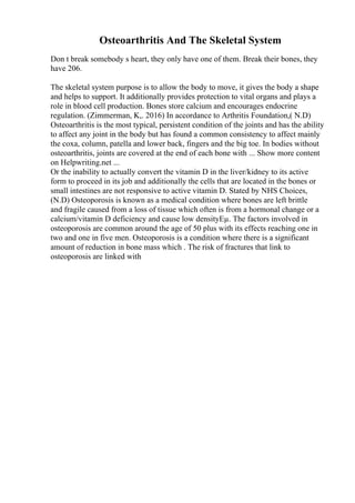 Osteoarthritis And The Skeletal System
Don t break somebody s heart, they only have one of them. Break their bones, they
have 206.
The skeletal system purpose is to allow the body to move, it gives the body a shape
and helps to support. It additionally provides protection to vital organs and plays a
role in blood cell production. Bones store calcium and encourages endocrine
regulation. (Zimmerman, K,. 2016) In accordance to Arthritis Foundation,( N.D)
Osteoarthritis is the most typical, persistent condition of the joints and has the ability
to affect any joint in the body but has found a common consistency to affect mainly
the coxa, column, patella and lower back, fingers and the big toe. In bodies without
osteoarthritis, joints are covered at the end of each bone with ... Show more content
on Helpwriting.net ...
Or the inability to actually convert the vitamin D in the liver/kidney to its active
form to proceed in its job and additionally the cells that are located in the bones or
small intestines are not responsive to active vitamin D. Stated by NHS Choices,
(N.D) Osteoporosis is known as a medical condition where bones are left brittle
and fragile caused from a loss of tissue which often is from a hormonal change or a
calcium/vitamin D deficiency and cause low densityЕµ. The factors involved in
osteoporosis are common around the age of 50 plus with its effects reaching one in
two and one in five men. Osteoporosis is a condition where there is a significant
amount of reduction in bone mass which . The risk of fractures that link to
osteoporosis are linked with
 