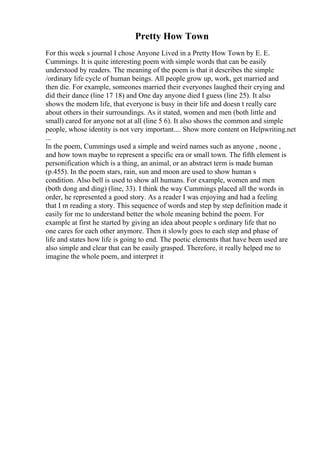 Pretty How Town
For this week s journal I chose Anyone Lived in a Pretty How Town by E. E.
Cummings. It is quite interesting poem with simple words that can be easily
understood by readers. The meaning of the poem is that it describes the simple
/ordinary life cycle of human beings. All people grow up, work, get married and
then die. For example, someones married their everyones laughed their crying and
did their dance (line 17 18) and One day anyone died I guess (line 25). It also
shows the modern life, that everyone is busy in their life and doesn t really care
about others in their surroundings. As it stated, women and men (both little and
small) cared for anyone not at all (line 5 6). It also shows the common and simple
people, whose identity is not very important.... Show more content on Helpwriting.net
...
In the poem, Cummings used a simple and weird names such as anyone , noone ,
and how town maybe to represent a specific era or small town. The fifth element is
personification which is a thing, an animal, or an abstract term is made human
(p.455). In the poem stars, rain, sun and moon are used to show human s
condition. Also bell is used to show all humans. For example, women and men
(both dong and ding) (line, 33). I think the way Cummings placed all the words in
order, he represented a good story. As a reader I was enjoying and had a feeling
that I m reading a story. This sequence of words and step by step definition made it
easily for me to understand better the whole meaning behind the poem. For
example at first he started by giving an idea about people s ordinary life that no
one cares for each other anymore. Then it slowly goes to each step and phase of
life and states how life is going to end. The poetic elements that have been used are
also simple and clear that can be easily grasped. Therefore, it really helped me to
imagine the whole poem, and interpret it
 