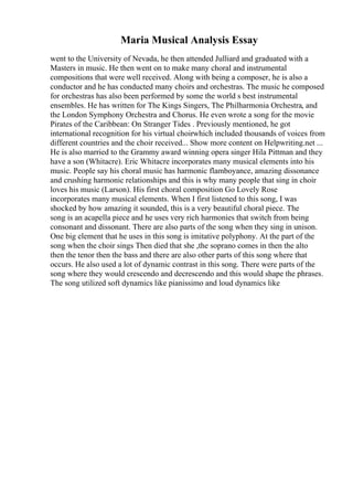 Maria Musical Analysis Essay
went to the University of Nevada, he then attended Julliard and graduated with a
Masters in music. He then went on to make many choral and instrumental
compositions that were well received. Along with being a composer, he is also a
conductor and he has conducted many choirs and orchestras. The music he composed
for orchestras has also been performed by some the world s best instrumental
ensembles. He has written for The Kings Singers, The Philharmonia Orchestra, and
the London Symphony Orchestra and Chorus. He even wrote a song for the movie
Pirates of the Caribbean: On Stranger Tides . Previously mentioned, he got
international recognition for his virtual choirwhich included thousands of voices from
different countries and the choir received... Show more content on Helpwriting.net ...
He is also married to the Grammy award winning opera singer Hila Pittman and they
have a son (Whitacre). Eric Whitacre incorporates many musical elements into his
music. People say his choral music has harmonic flamboyance, amazing dissonance
and crushing harmonic relationships and this is why many people that sing in choir
loves his music (Larson). His first choral composition Go Lovely Rose
incorporates many musical elements. When I first listened to this song, I was
shocked by how amazing it sounded, this is a very beautiful choral piece. The
song is an acapella piece and he uses very rich harmonies that switch from being
consonant and dissonant. There are also parts of the song when they sing in unison.
One big element that he uses in this song is imitative polyphony. At the part of the
song when the choir sings Then died that she ,the soprano comes in then the alto
then the tenor then the bass and there are also other parts of this song where that
occurs. He also used a lot of dynamic contrast in this song. There were parts of the
song where they would crescendo and decrescendo and this would shape the phrases.
The song utilized soft dynamics like pianissimo and loud dynamics like
 