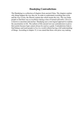 Daodejing Contradictions
The Daodejing is a collection of chapters from ancient China. The chapters explain
why things happen the way they do. In order to understand everything that exists
and the way it exits, the Daoists explain dao which means the way. The way helps
people to find their way to excellence during a time of turmoil and strife. Life as it
is known is uncertain and unclear. Daodejing uses a non logical approach to explain
the uncertainties in life. The authors of this ancient text use contradictions to prove
their points because logic cannot always be used as a guide. Contradictions help to
find balance and teach people to live in a world without having a full understanding
of things. According to chapter 15, it was stated that those who prize way making
 