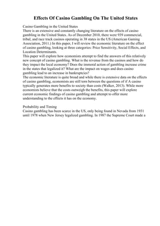 Effects Of Casino Gambling On The United States
Casino Gambling in the United States
There is an extensive and constantly changing literature on the effects of casino
gambling in the United States. As of December 2010, there were 939 commercial,
tribal, and race track casinos operating in 38 states in the US (American Gaming
Association, 2011.) In this paper, I will review the economic literature on the effect
of casino gambling, looking at three categories: Price Sensitivity, Social Effects, and
Location Determinants.
This paper will explore how economists attempt to find the answers of this relatively
new concept of casino gambling. What is the revenue from the casinos and how do
they impact the local economy? Does the immoral action of gambling increase crime
in the states that legalized it? What are the impact on wages and does casino
gambling lead to an increase in bankruptcies?
The economic literature is quite broad and while there is extensive data on the effects
of casino gambling, economists are still torn between the questions of if A casino
typically generates more benefits to society than costs (Walker, 2013). While more
economists believe that the costs outweigh the benefits, this paper will explore
current economic findings of casino gambling and attempt to offer more
understanding to the effects it has on the economy.
Probability and Timing
Casino gambling has been scarce in the US, only being found in Nevada from 1931
until 1978 when New Jersey legalized gambling. In 1987 the Supreme Court made a
 
