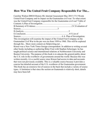 How Was The United Fruit Company Responsible For The...
Caroline Walton D0810 History HL Internal Assessment May 2015 1713 Words
United Fruit Company and its impact on the Guatemalan civil war: To what extent
was the United Fruit Company responsible for the Guatemalan civil war? Table of
Contents A.Plan of Investigation....................................................................1
B.Summary of Evidence...................................................................2 C.Evaluation of
Sources....................................................................3
D.Analysis...................................................................................3
E.Conclusion................................................................................4 F.List of
Sources............................................................................6 A. Plan of Investigation:
This investigation will examine the impact of the United Fruit Company on the
Guatemalan Civil War in the pre war era from 1950 to 1960. This will be explored
through the... Show more content on Helpwriting.net ...
Kinzer was a New York Times foreign correspondent. In addition to writing several
other books including co authoring Bitter Fruit with Stephen Schesinger, he has
taught political science and international relations at Northwestern University and
Boston University. The purpose of this book is to educate the general public about
the U.S. role in the overthrow of governments around the world. Because this was
written recently, it is a useful source since Kinzer had access to data and accounts
that were not previously available. This is a valuable source because it provides a
concise but detailed account of the U.S. overthrow of the Guatemalan government.
This book has an extensive list of sources in the back that include a variety of source
types. A limitation is that since the section on Guatemala is relatively short, details
may have been left
 