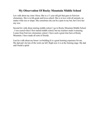 My Observation Of Rocky Mountain Middle School
Let s talk about my sister Alexa. She is a 11 year old girl that goes to Fairview
elementary. She is in 6th grade and loves school. She is in love with all animals, no
matter what size or shape. She sometimes she can be a pain in my but, but I love her
any was.
Second let s talk about starting middle school. I go to Rocky Mountain Middle School
. I was scared when I first started middle school, but my teachers made it amazing.
I came from Fairview elementary school. I have such a great time here at Rocky
Mountain. I have made all sorts of friends.
Last let s talk about my house i m building.It is a great learning experence for me.
My dad and i do lots of the work our lelf. Right now it is at the framing stage. My dad
and I build a spiral
 