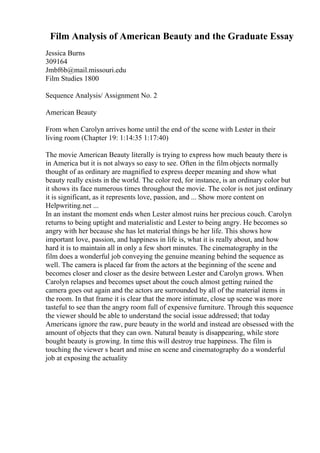 Film Analysis of American Beauty and the Graduate Essay
Jessica Burns
309164
Jmbf6b@mail.missouri.edu
Film Studies 1800
Sequence Analysis/ Assignment No. 2
American Beauty
From when Carolyn arrives home until the end of the scene with Lester in their
living room (Chapter 19: 1:14:35 1:17:40)
The movie American Beauty literally is trying to express how much beauty there is
in America but it is not always so easy to see. Often in the film objects normally
thought of as ordinary are magnified to express deeper meaning and show what
beauty really exists in the world. The color red, for instance, is an ordinary color but
it shows its face numerous times throughout the movie. The color is not just ordinary
it is significant, as it represents love, passion, and ... Show more content on
Helpwriting.net ...
In an instant the moment ends when Lester almost ruins her precious couch. Carolyn
returns to being uptight and materialistic and Lester to being angry. He becomes so
angry with her because she has let material things be her life. This shows how
important love, passion, and happiness in life is, what it is really about, and how
hard it is to maintain all in only a few short minutes. The cinematography in the
film does a wonderful job conveying the genuine meaning behind the sequence as
well. The camera is placed far from the actors at the beginning of the scene and
becomes closer and closer as the desire between Lester and Carolyn grows. When
Carolyn relapses and becomes upset about the couch almost getting ruined the
camera goes out again and the actors are surrounded by all of the material items in
the room. In that frame it is clear that the more intimate, close up scene was more
tasteful to see than the angry room full of expensive furniture. Through this sequence
the viewer should be able to understand the social issue addressed; that today
Americans ignore the raw, pure beauty in the world and instead are obsessed with the
amount of objects that they can own. Natural beauty is disappearing, while store
bought beauty is growing. In time this will destroy true happiness. The film is
touching the viewer s heart and mise en scene and cinematography do a wonderful
job at exposing the actuality
 