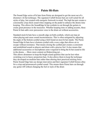 Paiste Hi-Hats
The Sound Edge series of hi hats from Paiste are designed to get the most out of a
drummer s hi hat technique. The signature CuSn8 bronze hats are well suited for all
styles of play, but created with energetic footwork in mind. The high hat pair creates a
consistently crisp chick sound when stepping on the pedal to enhance the drums time
keeping. This allows the SoundEdge hi hat cymbals to cut through the guitars to
create great presence in the musicmix. Whether keeping time or adding accents, these
Paiste hi hats add a new percussion voice to the drum set without accessories.
Standard stock hi hats have a smooth edge on both cymbals, which can trap air
when playing and cause sound inconsistencies. This is often mitigated by adjusting
the angle of the bottom cymbal using a bolt found on most hi hat stands. The Paiste
Sound Edge hi hats have a bottom cymbal with a wavy edge that allows air to
escape without resistance. That means closing the cymbal pair creates a consistent
and uninhibited sound so players and drum with a precise feel. It also means that
additional accessories or microphones aren t required to bring the hi hat sound to life
in the drums. ... Show more content on Helpwriting.net ...
This allows drummers to keep the bright sound qualities that can be lost when
switching over to heavy projection hats. It also allows them to keep the technique
they developed on medium hats rather than altering their practiced sticking force.
Paiste Sound Edge hats use design innovation and their signature CuSn8 bronze alloy
for a crisp and pronounced cymbal sound. This means these Paiste hats cut through
any guitar riff without changing the feel or style of the drum
 