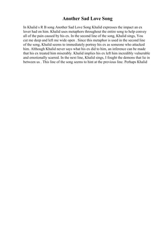 Another Sad Love Song
In Khalid s R B song Another Sad Love Song Khalid expresses the impact an ex
lover had on him. Khalid uses metaphors throughout the entire song to help convey
all of the pain caused by his ex. In the second line of the song, Khalid sings, You
cut me deep and left me wide open . Since this metaphor is used in the second line
of the song, Khalid seems to immediately portray his ex as someone who attacked
him. Although Khalid never says what his ex did to him, an inference can be made
that his ex treated him miserably. Khalid implies his ex left him incredibly vulnerable
and emotionally scarred. In the next line, Khalid sings, I fought the demons that lie in
between us . This line of the song seems to hint at the previous line. Perhaps Khalid
 