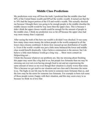 Middle Class Predictions
My predictions were way off from the truth. I predicted that the middle class had
60% of the United States wealth and 60%of the world s wealth. It turned out that the
to 10% had the largest portion of the US and world s wealth. This actually shocked
me because I thought there was going to be enough people in the middle classthat the
middle classes wealth would be way more then the upper class. This is because I
didn t think the upper classes wealth could be enough for the amount of people in
the middle class. I think my prediction was so far off because the upper class had
way more money than I expected.
After seeing the truth of the how our wealth is divided I was shocked. It was scary
how many times more money the richest people in the world compared to all the
lower class citizens combined. It shows how messed up our distribution of wealth
is. Even if the world s wealth was just a little more balanced the lower and middle
class would benefit drastically. I don t believe communism is the answer, but I do
believe a little more balance would go a long way. ... Show more content on
Helpwriting.net ...
I think this because whatever our problems are, like me stressing about finishing
this paper may seem like a big deal to us, but people less fortunate than me may be
stressing out over not even having enough food to eat and are experiencing the
same amount of stress as me even though their situation is clearly worse than mine.
This is because we get used to our situation and our class and it becomes the norm
to us. The highs in our life may be the norm to someone more fortunate than us, and
the lows may be the norm for someone less fortunate. For example in born rich some
of those people weren t happy with their situation, and this may seem crazy to us
because we think we d love that
 