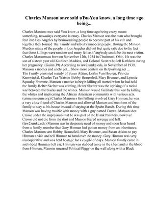 Charles Manson once said вЂњYou know, a long time ago
being...
Charles Manson once said You know, a long time ago being crazy meant
something, nowadays everyone is crazy. Charles Manson was the man who brought
fear into Los Angeles by brainwashing people to become part of his cult and
together they formed The Family and killed 9 innocent people. During the Manson
Murders many of the people in Los Angeles did not feel quite safe due to the fact
that these killings were random and many felt as if anybody could be the next victim.
Charles Mansonwas born on November 12th, 1934 in Cincinnati, Ohio. He was the
son of sixteen year old Kathleen Maddox, and Colonel Scott who left Kathleen during
her pregnancy. (Guinn 39) According to law2.umkc.edu, in November of 1939,
Manson s mother and uncle got... Show more content on Helpwriting.net ...
The Family consisted mainly of Susan Atkins, Leslie Van Houten, Patricia
Krenwinkel, Charles Tex Watson, Bobby Beausoleil, Mary Brunner, and Lynette
Squeaky Fromme. Manson s motive to begin killing all started when he had told
the family Helter Skelter was coming, Helter Skelter was the uprising of a racial
war between the blacks and the whites. Manson would facilitate this war by killing
the whites and implicating the African American community with various acts.
(crimemuseum.org) Charles Manson s first killing involved Gary Hinman, he was
a very close friend of Charles Manson and allowed Manson and members of the
family to stay at his house instead of staying at the Spahn Ranch. During this time
Manson was having trouble with money with a guy named Crowe. Manson shot
Crowe under the impression that he was part of the Blank Panthers, however
Crowe did not die from the shot and Manson feared revenge and left.
(law2.umkc.edu) Manson was in desperate need of money and soon later heard
from a family member that Gary Hinman had gotten money from an inheritance.
Charles Manson sent Bobby Beausoleil, Mary Brunner, and Susan Atkins to pay
Hinman a visit and tell Hinman to hand over the money. Gary Hinman was very
uncooperative and was held hostage for a couple of days. Manson finally came in
and sliced Hinmans left ear, Hinman was stabbed twice in the chest and in the blood
from Hinman, Manson smeared Political Piggy on the wall along with a Black
 