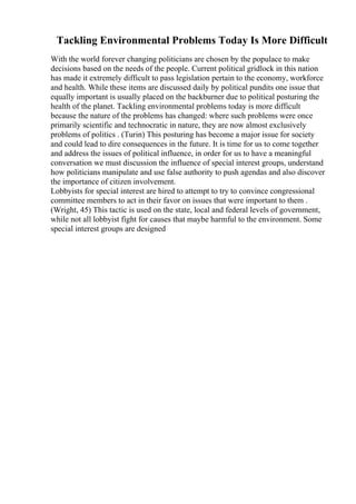 Tackling Environmental Problems Today Is More Difficult
With the world forever changing politicians are chosen by the populace to make
decisions based on the needs of the people. Current political gridlock in this nation
has made it extremely difficult to pass legislation pertain to the economy, workforce
and health. While these items are discussed daily by political pundits one issue that
equally important is usually placed on the backburner due to political posturing the
health of the planet. Tackling environmental problems today is more difficult
because the nature of the problems has changed: where such problems were once
primarily scientific and technocratic in nature, they are now almost exclusively
problems of politics . (Turin) This posturing has become a major issue for society
and could lead to dire consequences in the future. It is time for us to come together
and address the issues of political influence, in order for us to have a meaningful
conversation we must discussion the influence of special interest groups, understand
how politicians manipulate and use false authority to push agendas and also discover
the importance of citizen involvement.
Lobbyists for special interest are hired to attempt to try to convince congressional
committee members to act in their favor on issues that were important to them .
(Wright, 45) This tactic is used on the state, local and federal levels of government,
while not all lobbyist fight for causes that maybe harmful to the environment. Some
special interest groups are designed
 