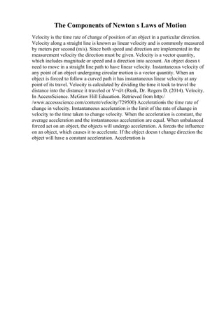 The Components of Newton s Laws of Motion
Velocity is the time rate of change of position of an object in a particular direction.
Velocity along a straight line is known as linear velocity and is commonly measured
by meters per second (m/s). Since both speed and direction are implemented in the
measurement velocity the direction must be given. Velocity is a vector quantity,
which includes magnitude or speed and a direction into account. An object doesn t
need to move in a straight line path to have linear velocity. Instantaneous velocity of
any point of an object undergoing circular motion is a vector quantity. When an
object is forced to follow a curved path it has instantaneous linear velocity at any
point of its travel. Velocity is calculated by dividing the time it took to travel the
distance into the distance it traveled or V=d/t (Rusk, Dr. Rogers D. (2014). Velocity.
In AccessScience. McGraw Hill Education. Retrieved from http:/
/www.accessscience.com/content/velocity/729500) Accelerationis the time rate of
change in velocity. Instantaneous acceleration is the limit of the rate of change in
velocity to the time taken to change velocity. When the acceleration is constant, the
average acceleration and the instantaneous acceleration are equal. When unbalanced
forced act on an object, the objects will undergo acceleration. A forceis the influence
on an object, which causes it to accelerate. If the object doesn t change direction the
object will have a constant acceleration. Acceleration is
 