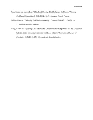 Surname 6
Penn, Sarah, and Joanne Kerr. "Childhood Obesity: The Challenges for Nurses." Nursing
Children & Young People 26.2 (2014): 16-21. Academic Search Premier.
Phillips, Frankie. "Facing Up To Childhood Obesity." Practice Nurse 42.11 (2012): 14-
17. Business Source Complete.
Wang, Youfa, and Hyunjung Lim. "The Global Childhood Obesity Epidemic and the Association
between Socio-Economic Status and Childhood Obesity." International Review of
Psychiatry 24.3 (2012): 176-188. Academic Search Premier.
 