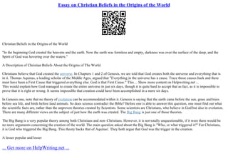 Essay on Christian Beliefs in the Origins of the World
Christian Beliefs in the Origins of the World
"In the beginning God created the heavens and the earth. Now the earth was formless and empty, darkness was over the surface of the deep, and the
Spirit of God was hovering over the waters."
A Description of Christian Beliefs About the Origins of The World
Christians believe that God created the universe. In Chapters 1 and 2 of Genesis, we are told that God creates both the universe and everything that is
in it. Thomas Aquinas, a leading scholar of the Middle Ages, argued that "Everything in the universe has a cause. Trace those causes back and there
must have been a First Cause that triggered everything else. God is that First Cause." This ... Show more content on Helpwriting.net ...
This would explain how God managed to create the entire universe in just six days, though it is quite hard to accept that as fact, as it is impossible to
prove that it is right or wrong. It seems impossible that creation could have been accomplished in a mere six days.
In Genesis one, note that no theory of evolution can be accommodated within it. Genesis is saying that the earth came before the sun, grass and trees
before sea life, and birds before land animals. So does science contradict the Bible? Before one is able to answer this question, one must find out what
the scientific facts are, rather than the unproven theories created by Scientists. Some scientists are Christians, who believe in God but also in evolution.
There are many different views on the subject of just how the earth was created. The Big Bang is just one of those theories.
The Big Bang is a very popular theory among both Christians and non–Christians. However, it is not totally unquestionable, if it were there would be
no more arguments concerning the creation of the world. The main question asked about the Big Bang is "Who, or what triggered it?" For Christians,
it is God who triggered the Big Bang. This theory backs that of Aquinas'. They both argue that God was the trigger in the creation.
A lesser popular and lesser
... Get more on HelpWriting.net ...
 