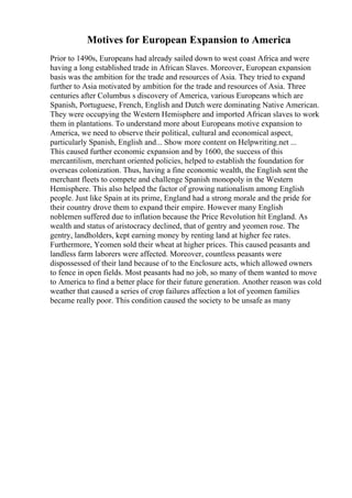 Motives for European Expansion to America
Prior to 1490s, Europeans had already sailed down to west coast Africa and were
having a long established trade in African Slaves. Moreover, European expansion
basis was the ambition for the trade and resources of Asia. They tried to expand
further to Asia motivated by ambition for the trade and resources of Asia. Three
centuries after Columbus s discovery of America, various Europeans which are
Spanish, Portuguese, French, English and Dutch were dominating Native American.
They were occupying the Western Hemisphere and imported African slaves to work
them in plantations. To understand more about Europeans motive expansion to
America, we need to observe their political, cultural and economical aspect,
particularly Spanish, English and... Show more content on Helpwriting.net ...
This caused further economic expansion and by 1600, the success of this
mercantilism, merchant oriented policies, helped to establish the foundation for
overseas colonization. Thus, having a fine economic wealth, the English sent the
merchant fleets to compete and challenge Spanish monopoly in the Western
Hemisphere. This also helped the factor of growing nationalism among English
people. Just like Spain at its prime, England had a strong morale and the pride for
their country drove them to expand their empire. However many English
noblemen suffered due to inflation because the Price Revolution hit England. As
wealth and status of aristocracy declined, that of gentry and yeomen rose. The
gentry, landholders, kept earning money by renting land at higher fee rates.
Furthermore, Yeomen sold their wheat at higher prices. This caused peasants and
landless farm laborers were affected. Moreover, countless peasants were
dispossessed of their land because of to the Enclosure acts, which allowed owners
to fence in open fields. Most peasants had no job, so many of them wanted to move
to America to find a better place for their future generation. Another reason was cold
weather that caused a series of crop failures affection a lot of yeomen families
became really poor. This condition caused the society to be unsafe as many
 