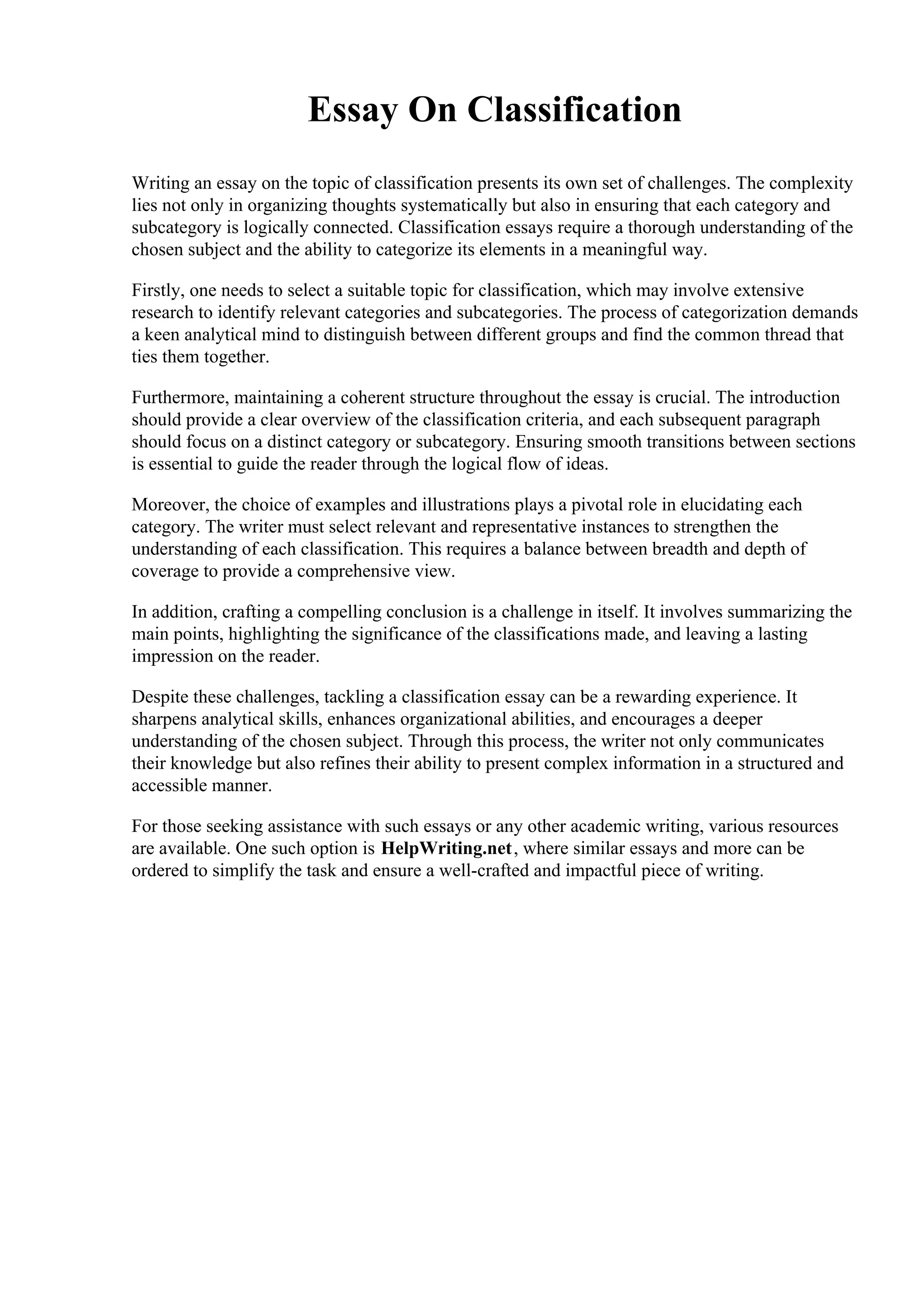 Essay On Classification
Writing an essay on the topic of classification presents its own set of challenges. The complexity
lies not only in organizing thoughts systematically but also in ensuring that each category and
subcategory is logically connected. Classification essays require a thorough understanding of the
chosen subject and the ability to categorize its elements in a meaningful way.
Firstly, one needs to select a suitable topic for classification, which may involve extensive
research to identify relevant categories and subcategories. The process of categorization demands
a keen analytical mind to distinguish between different groups and find the common thread that
ties them together.
Furthermore, maintaining a coherent structure throughout the essay is crucial. The introduction
should provide a clear overview of the classification criteria, and each subsequent paragraph
should focus on a distinct category or subcategory. Ensuring smooth transitions between sections
is essential to guide the reader through the logical flow of ideas.
Moreover, the choice of examples and illustrations plays a pivotal role in elucidating each
category. The writer must select relevant and representative instances to strengthen the
understanding of each classification. This requires a balance between breadth and depth of
coverage to provide a comprehensive view.
In addition, crafting a compelling conclusion is a challenge in itself. It involves summarizing the
main points, highlighting the significance of the classifications made, and leaving a lasting
impression on the reader.
Despite these challenges, tackling a classification essay can be a rewarding experience. It
sharpens analytical skills, enhances organizational abilities, and encourages a deeper
understanding of the chosen subject. Through this process, the writer not only communicates
their knowledge but also refines their ability to present complex information in a structured and
accessible manner.
For those seeking assistance with such essays or any other academic writing, various resources
are available. One such option is HelpWriting.net, where similar essays and more can be
ordered to simplify the task and ensure a well-crafted and impactful piece of writing.
 