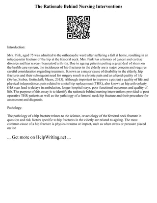 The Rationale Behind Nursing Interventions
Introduction:
Mrs. Pink, aged 75 was admitted to the orthopaedic ward after suffering a fall at home, resulting in an
intracapsular fracture of the hip at the femoral neck. Mrs. Pink has a history of cancer and cardiac
diseases and has severe rheumatoid arthritis. Due to ageing patients putting a great deal of strain on
the health care system, the incidences of hip fractures in the elderly are a major concern and requires
careful consideration regarding treatment. Known as a major cause of disability in the elderly, hip
fractures and their subsequent need for surgery result in chronic pain and an altered quality of life
(Strike, Sieber, Gottschalk Mears, 2013). Although important to improve a patient s quality of life and
physical independence, pain related to a total hip replacement (THR), also known as hip arthroplasty
(HA) can lead to delays in ambulation, longer hospital stays, poor functional outcomes and quality of
life. The purpose of this essay is to identify the rationale behind nursing interventions provided to post
operative THR patients as well as the pathology of a femoral neck hip fracture and their procedure for
assessment and diagnosis.
Pathology:
The pathology of a hip fracture relates to the science, or aetiology of the femoral neck fracture in
question and risk factors specific to hip fractures in the elderly are related to ageing. The most
common cause of a hip fracture is physical trauma or impact, such as when stress or pressure placed
on the
... Get more on HelpWriting.net ...
 