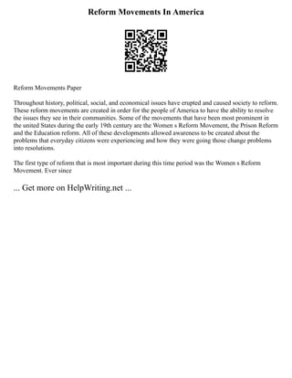 Reform Movements In America
Reform Movements Paper
Throughout history, political, social, and economical issues have erupted and caused society to reform.
These reform movements are created in order for the people of America to have the ability to resolve
the issues they see in their communities. Some of the movements that have been most prominent in
the united States during the early 19th century are the Women s Reform Movement, the Prison Reform
and the Education reform. All of these developments allowed awareness to be created about the
problems that everyday citizens were experiencing and how they were going those change problems
into resolutions.
The first type of reform that is most important during this time period was the Women s Reform
Movement. Ever since
... Get more on HelpWriting.net ...
 