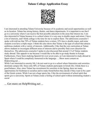 Tulane College Application Essay
I am interested in attending Tulane University because of its academic and social opportunities as well
as its location. Tulane has strong history, theatre, and dance departments. It is important to me that I
go to a university where I can receive the best possible education in the areas that interest me. I am
also interested in Tulane because it is a school where it is very easy to double major and minor. I have
a lot of interests, and I think college is the time for me to explore them. The admissions counselor I
spoke with told me that 70% of Tulane students have a minor, 33% have a double major, and some
students even have a triple major. I think this also shows that Tulane is the type of school that attracts
ambitious students with a variety of interests. Additionally, I like that the core curriculum at Tulane
allows students to investigate different areas of interests and to possibly find a new direction for
themselves. The admissions counselor I spoke to also discussed that around 1/3 of Tulane students
study abroad. This appeals to me because I would like to be able to go study theatre in Europe.
Furthermore, I have been studying Spanish for over seven years, so I am interested in study abroad in
Spain where I could be completely immersed in the language. ... Show more content on
Helpwriting.net ...
While I am interested in sorority life, I do not want to go to a school where fraternities and sororities
dominate campus life. Since only 40% of Tulane students participate in Greek life, I think there is a
good balance. Also, since Tulane has recruitment for sororities in the Spring, there are many
opportunities for freshman to socialize and to make friend before they decide if they want to be a part
of the Greek system. While I am not a huge sports fan, I like the environment of school spirit that
sports give a university. Sports at Tulane create a feeling of school spirit without dominating student s
social
... Get more on HelpWriting.net ...
 