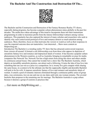 The Bachelor And The Construction And Destruction Of The...
The Bachelor and the Construction and Destruction of the Fantasy Romance Reality TV shows,
especially dating programs, has become a popular culture phenomenon status globally in the past few
decades. The media have taken advantage of this trend to incorporate them into their mainstream
programming in order to maximize profits from the intense followership it attracts among various
audiences. This popularity has also captured the interest of many scholars and researchers who seek to
identify why such controversial portrayal of love and romance attracts so much attention among
audiences. Most, therefore, focus on what motivates the viewers to watch as well as their responses in
case the expected outcome does not materialize. I am interested ... Show more content on
Helpwriting.net ...
Introduction The Bachelor is a trending reality TV show that has attracted controversial responses
from viewers all around. It formed a cult followership even from those who oppose its depiction of
unrealistic fantasy love and romance and impractical ideals of women. It has become a popular culture
phenomenon in the Western countries, as well as Australia; bringing in remarkable revenue for media
companies like Network Ten. Network Ten has a high return from airing this show and others amidst
its continuous annual losses. One cannot but wonder how a show like The Bachelor Australia, which
depicts an incredibly unrealistic premise, can attract such a following. It turns the idea of true love into
something that one can win as a prize in a competition. In it, twenty five girls compete while sharing
the same house, in a contest to be the ultimate one that the supposedly eligible and desirable Bachelor
will pick to be his wife. It imposes unrealistic fantasy of love and romance and unrealistic ideals of
women. It entails a pool of romantic interests eliminated through a continuous public series of group
dates, rose ceremonies, two on one and one on one dates until only one woman remains. The coveted
bachelor then proposes to the remaining one for marriage. The Bachelor Australia is a pop culture
because it denotes a group of customs or practices that
... Get more on HelpWriting.net ...
 