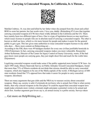 Carrying A Concealed Weapon, In California, Is A Threat...
Matilda Crabtree, 14, was shot and killed by her father when she jumped from the closet and yelled
BOO to scare her parents; her last words were, I love you, daddy. (Rottenberg 87) Laws that regulate
carrying concealed weapons (CCW) have been wildly debated in the California and the US. There
have mainly been two different types of laws. One is a type of legislation known as may need laws,
which issues licenses to people who are in absolute need of carrying a concealed weapon. The other is
known as shall use laws, which is a lot more lenient for people and makes it easier for the general
public to get a gun. This law gives state authorities to issue concealed weapon licenses to any adult
who does ... Show more content on Helpwriting.net ...
According to the FBI, there were 49 handgun murders for every one civilian justifiable homicide in
1994 (Fisherman). In fact, carrying concealed weapons makes you more vulnerable. Researcher
Arthur Kellerman, Director of the Center for Injury Control at Emory University, warns, If the bad
guys know more people are carrying guns, they just might shoot first and reach for the wallet later.
(Sojourners)
Legalizing concealed weapons would make sense if the public supported more lenient CCW laws. An
April 1995 study, Illinois Statewide Survey on Public Attitudes Toward Concealed Handguns, found
that more than 73% of Illinois residents do not think that citizens should be able to carry concealed
weapons, which also happens to be one of the Mafia capitals of the world. A Michigan survey of 600
state residents found that 71% opposed laws that make it easier for people to carry concealed
weapons. (Kirchner)
There are many arguments that gun clubs and the NRA try to reassure society about concealed
weapons. Many say, society is safer if criminals do not know who is armed; but if that is what society
thinks, then why conceal weapons in the first place? It could be argued that concealed weapon laws
might make criminals more violent; criminals might anticipate a potential victim to be armed and
shoot first. Another argument gun lovers say is, an armed society is a polite society. Surveys taken
... Get more on HelpWriting.net ...
 