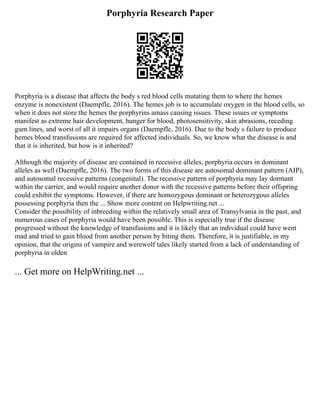 Porphyria Research Paper
Porphyria is a disease that affects the body s red blood cells mutating them to where the hemes
enzyme is nonexistent (Daempfle, 2016). The hemes job is to accumulate oxygen in the blood cells, so
when it does not store the hemes the porphyrins amass causing issues. These issues or symptoms
manifest as extreme hair development, hunger for blood, photosensitivity, skin abrasions, receding
gum lines, and worst of all it impairs organs (Daempfle, 2016). Due to the body s failure to produce
hemes blood transfusions are required for affected individuals. So, we know what the disease is and
that it is inherited, but how is it inherited?
Although the majority of disease are contained in recessive alleles, porphyria occurs in dominant
alleles as well (Daempfle, 2016). The two forms of this disease are autosomal dominant pattern (AIP),
and autosomal recessive patterns (congenital). The recessive pattern of porphyria may lay dormant
within the carrier, and would require another donor with the recessive patterns before their offspring
could exhibit the symptoms. However, if there are homozygous dominant or heterozygous alleles
possessing porphyria then the ... Show more content on Helpwriting.net ...
Consider the possibility of inbreeding within the relatively small area of Transylvania in the past, and
numerous cases of porphyria would have been possible. This is especially true if the disease
progressed without the knowledge of transfusions and it is likely that an individual could have went
mad and tried to gain blood from another person by biting them. Therefore, it is justifiable, in my
opinion, that the origins of vampire and werewolf tales likely started from a lack of understanding of
porphyria in olden
... Get more on HelpWriting.net ...
 